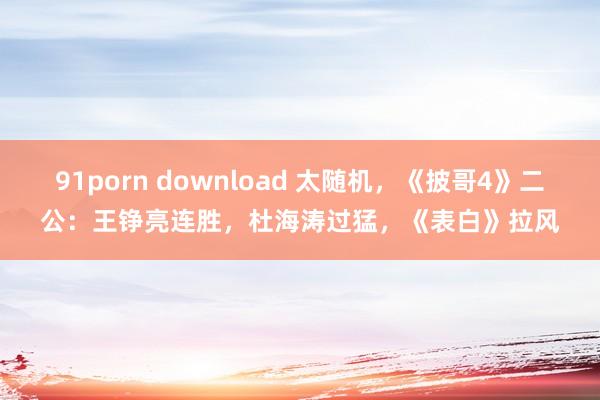 91porn download 太随机，《披哥4》二公：王铮亮连胜，杜海涛过猛，《表白》拉风