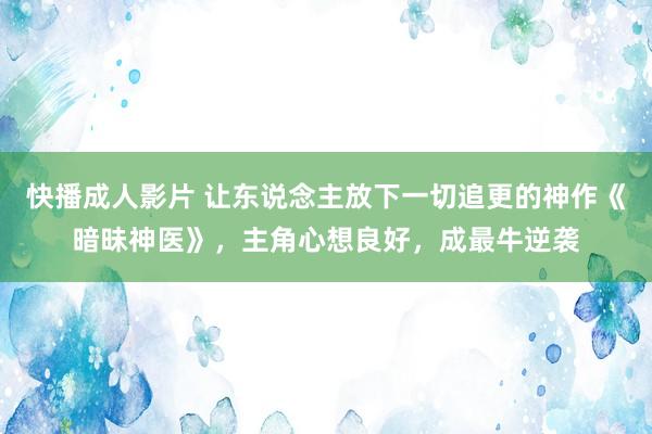 快播成人影片 让东说念主放下一切追更的神作《暗昧神医》，主角心想良好，成最牛逆袭