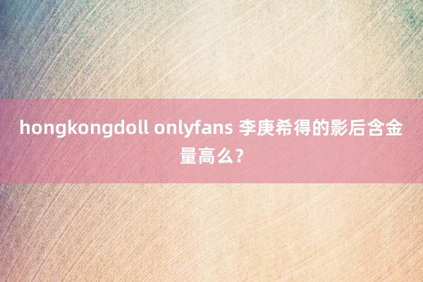 hongkongdoll onlyfans 李庚希得的影后含金量高么？