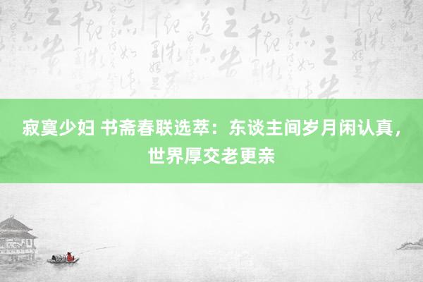 寂寞少妇 书斋春联选萃：东谈主间岁月闲认真，世界厚交老更亲