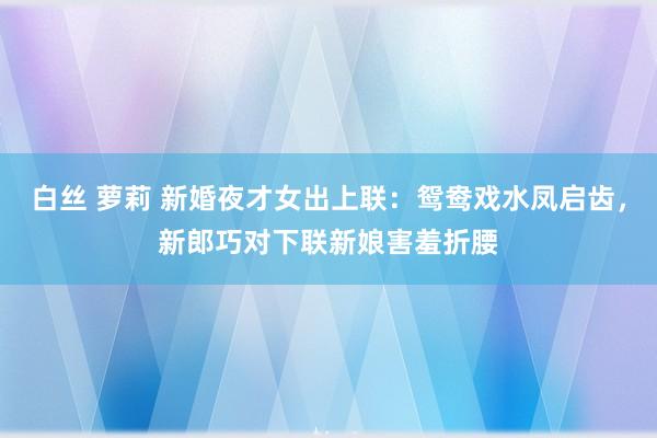 白丝 萝莉 新婚夜才女出上联：鸳鸯戏水凤启齿，新郎巧对下联新娘害羞折腰