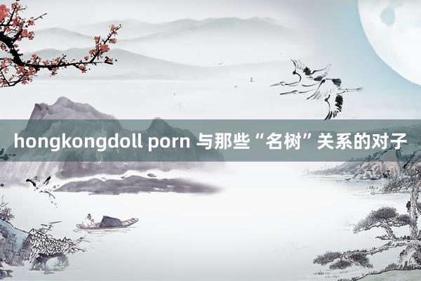 hongkongdoll porn 与那些“名树”关系的对子