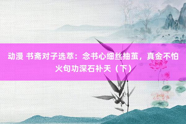 动漫 书斋对子选萃：念书心细丝抽茧，真金不怕火句功深石补天（下）