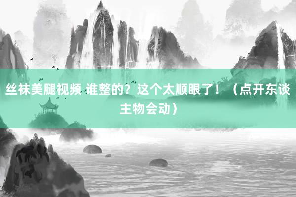 丝袜美腿视频 谁整的？这个太顺眼了！（点开东谈主物会动）