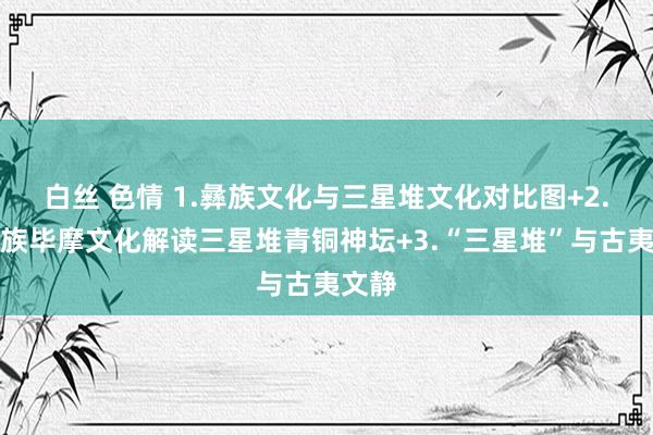 白丝 色情 1.彝族文化与三星堆文化对比图+2.以彝族毕摩文化解读三星堆青铜神坛+3.“三星堆”与古夷文静