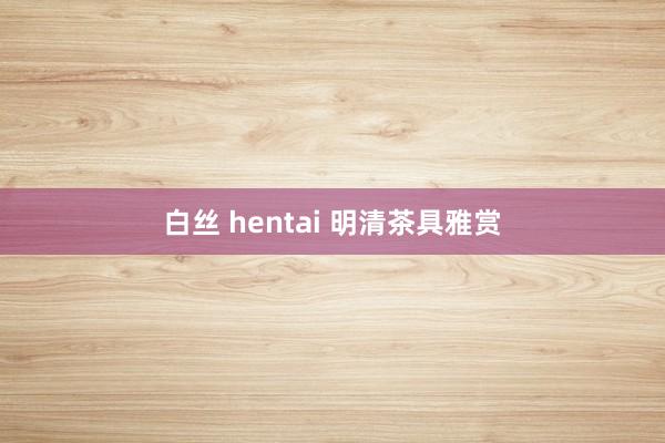 白丝 hentai 明清茶具雅赏