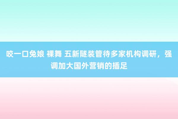 咬一口兔娘 裸舞 五新隧装管待多家机构调研，强调加大国外营销的插足