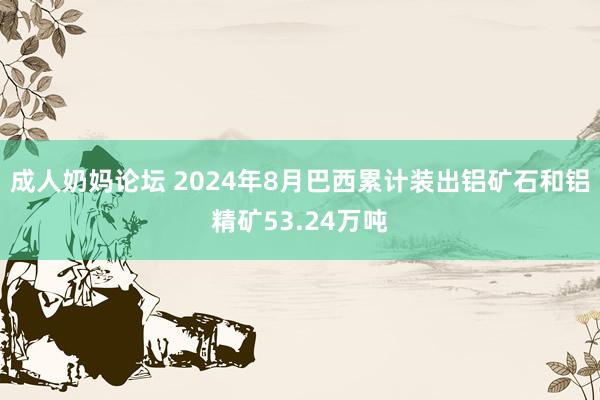 成人奶妈论坛 2024年8月巴西累计装出铝矿石和铝精矿53.24万吨