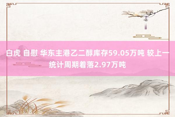 白虎 自慰 华东主港乙二醇库存59.05万吨 较上一统计周期着落2.97万吨