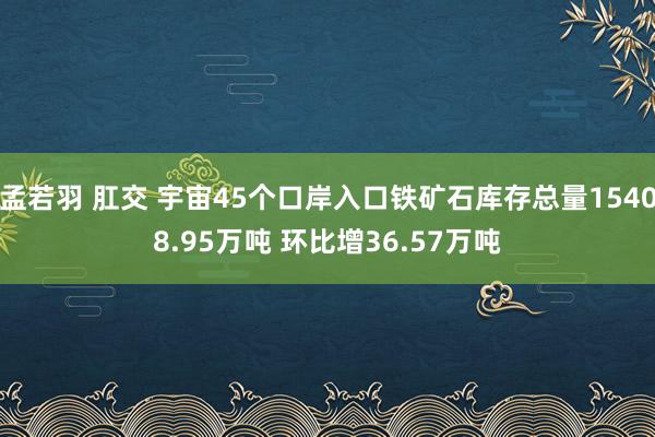 孟若羽 肛交 宇宙45个口岸入口铁矿石库存总量15408.95万吨 环比增36.57万吨