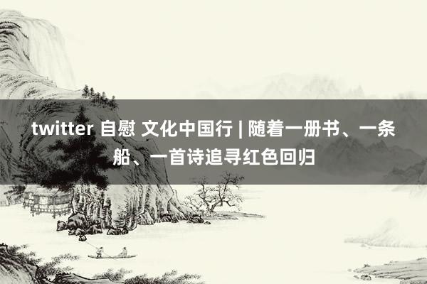 twitter 自慰 文化中国行 | 随着一册书、一条船、一首诗追寻红色回归