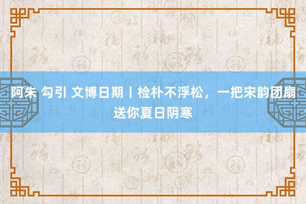 阿朱 勾引 文博日期丨检朴不浮松，一把宋韵团扇送你夏日阴寒