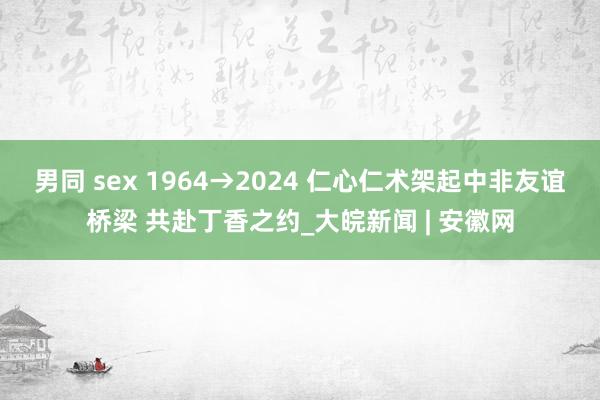 男同 sex 1964→2024 仁心仁术架起中非友谊桥梁 共赴丁香之约_大皖新闻 | 安徽网