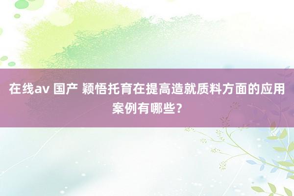 在线av 国产 颖悟托育在提高造就质料方面的应用案例有哪些？