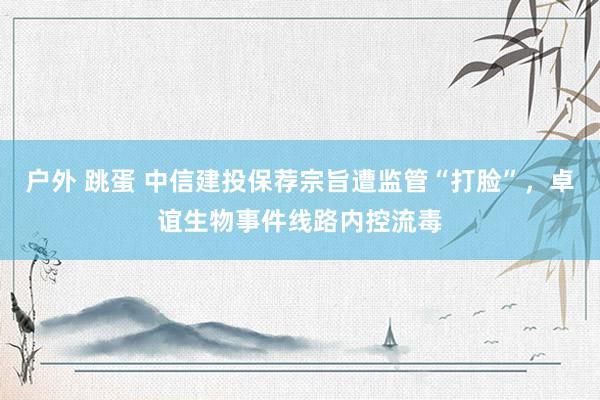 户外 跳蛋 中信建投保荐宗旨遭监管“打脸”，卓谊生物事件线路内控流毒