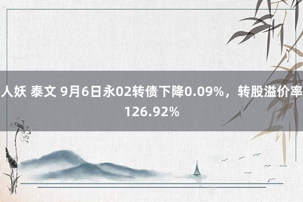 人妖 泰文 9月6日永02转债下降0.09%，转股溢价率126.92%