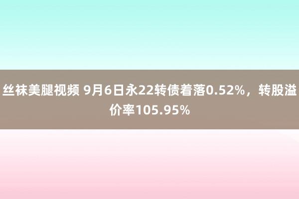 丝袜美腿视频 9月6日永22转债着落0.52%，转股溢价率105.95%