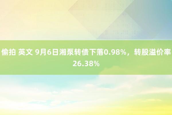 偷拍 英文 9月6日湘泵转债下落0.98%，转股溢价率26.38%