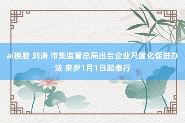 ai换脸 刘涛 市集监管总局出台企业尺度化促进办法 来岁1月1日起奉行