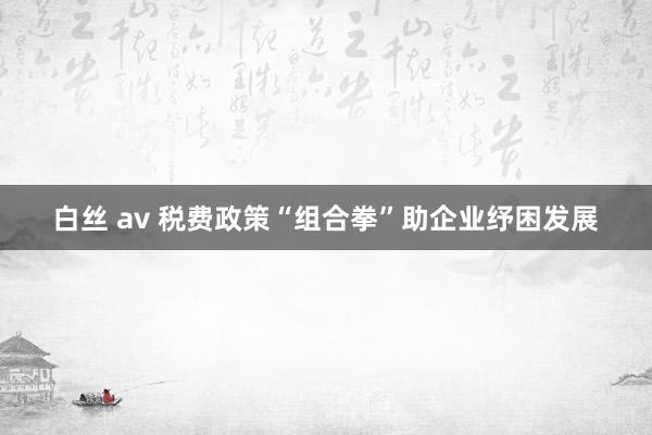 白丝 av 税费政策“组合拳”助企业纾困发展