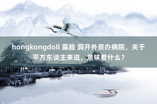 hongkongdoll 露脸 洞开外资办病院，关于平方东谈主来说，意味着什么？