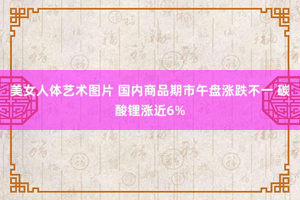 美女人体艺术图片 国内商品期市午盘涨跌不一 碳酸锂涨近6%