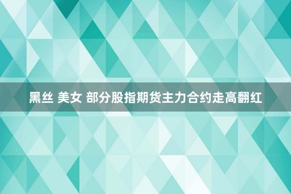 黑丝 美女 部分股指期货主力合约走高翻红