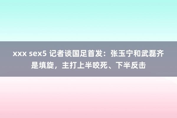 xxx sex5 记者谈国足首发：张玉宁和武磊齐是填旋，主打上半咬死、下半反击