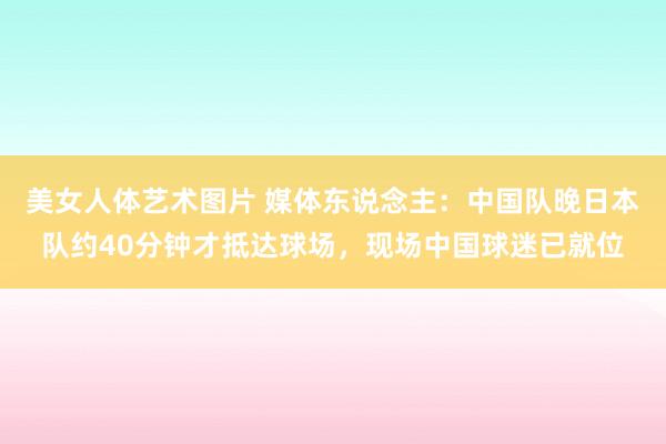 美女人体艺术图片 媒体东说念主：中国队晚日本队约40分钟才抵达球场，现场中国球迷已就位