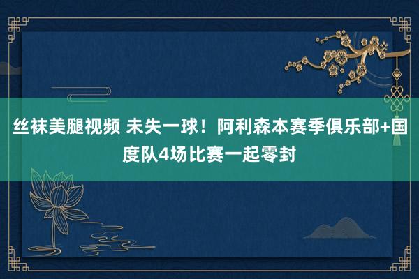 丝袜美腿视频 未失一球！阿利森本赛季俱乐部+国度队4场比赛一起零封