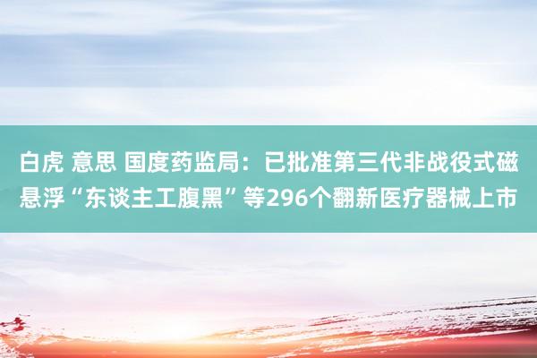 白虎 意思 国度药监局：已批准第三代非战役式磁悬浮“东谈主工腹黑”等296个翻新医疗器械上市