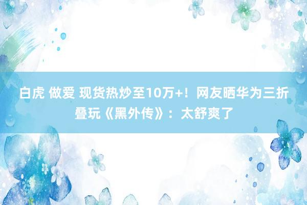 白虎 做爱 现货热炒至10万+！网友晒华为三折叠玩《黑外传》：太舒爽了