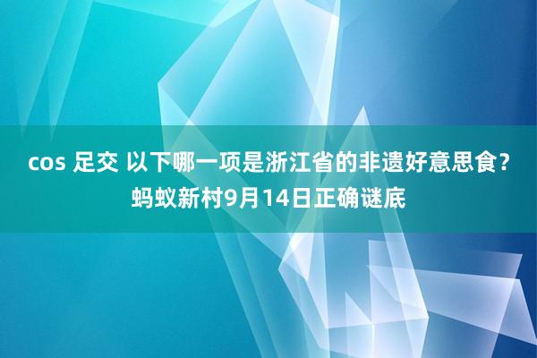 cos 足交 以下哪一项是浙江省的非遗好意思食？蚂蚁新村9月14日正确谜底