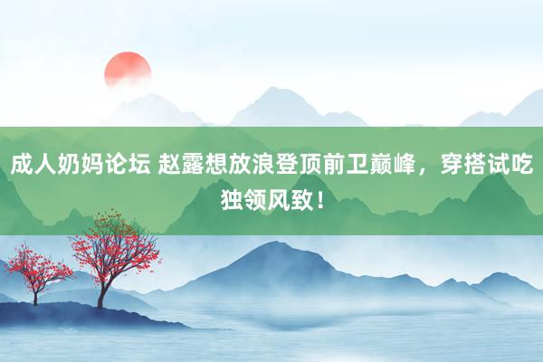 成人奶妈论坛 赵露想放浪登顶前卫巅峰，穿搭试吃独领风致！