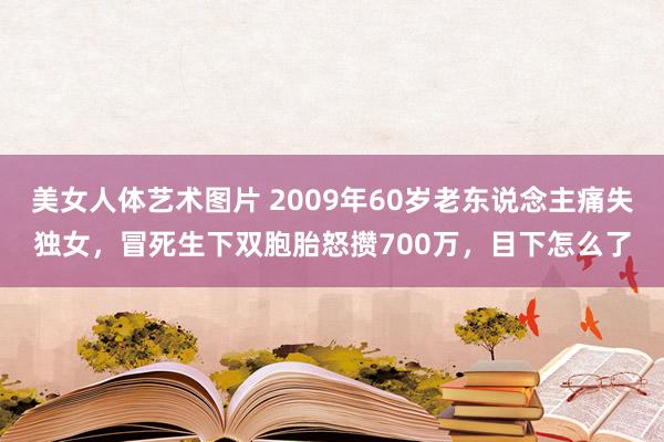 美女人体艺术图片 2009年60岁老东说念主痛失独女，冒死生下双胞胎怒攒700万，目下怎么了