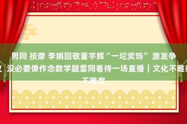 男同 按摩 李娟回敬董宇辉“一坨奖饰” 激发争议  没必要像作念数学题雷同看待一场直播｜文化不雅察