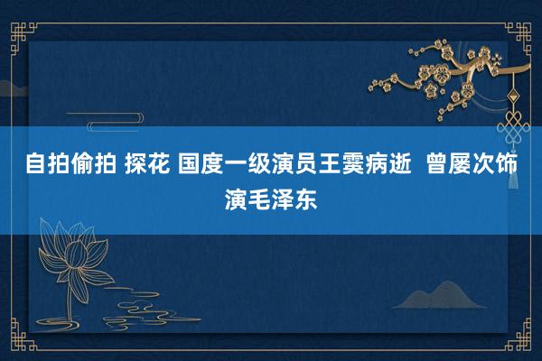 自拍偷拍 探花 国度一级演员王霙病逝  曾屡次饰演毛泽东