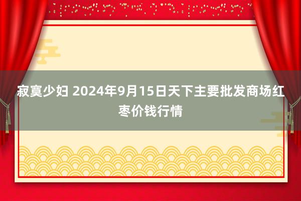 寂寞少妇 2024年9月15日天下主要批发商场红枣价钱行情