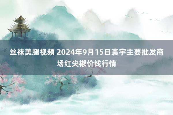 丝袜美腿视频 2024年9月15日寰宇主要批发商场红尖椒价钱行情