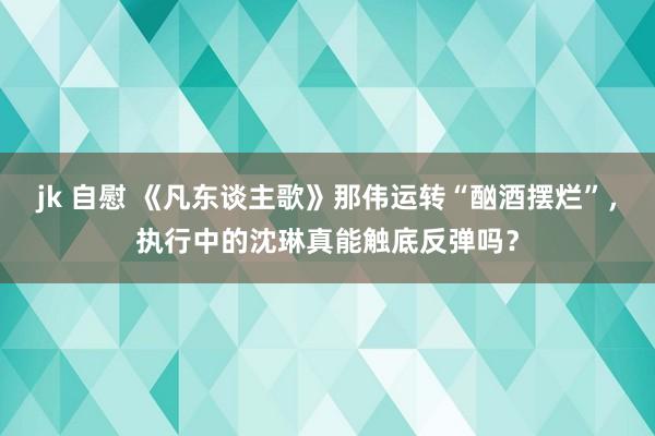 jk 自慰 《凡东谈主歌》那伟运转“酗酒摆烂”，执行中的沈琳真能触底反弹吗？