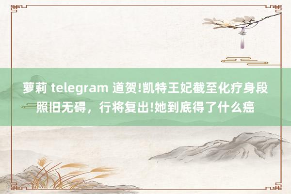 萝莉 telegram 道贺!凯特王妃截至化疗身段照旧无碍，行将复出!她到底得了什么癌