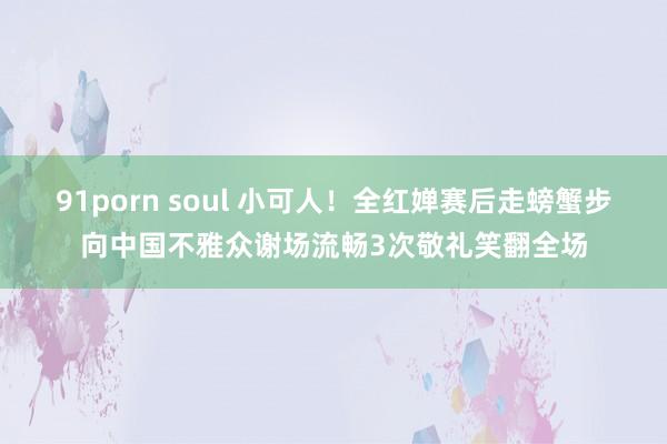 91porn soul 小可人！全红婵赛后走螃蟹步向中国不雅众谢场流畅3次敬礼笑翻全场