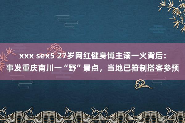 xxx sex5 27岁网红健身博主溺一火背后：事发重庆南川一“野”景点，当地已箝制搭客参预