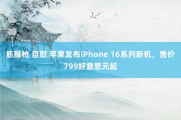 筋膜枪 自慰 苹果发布iPhone 16系列新机，售价799好意思元起