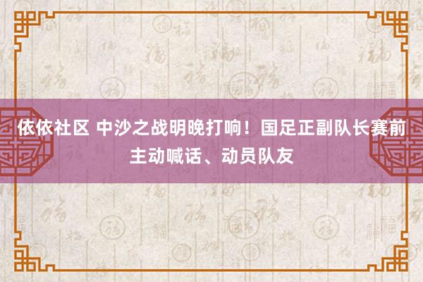 依依社区 中沙之战明晚打响！国足正副队长赛前主动喊话、动员队友