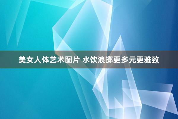 美女人体艺术图片 水饮浪掷更多元更雅致