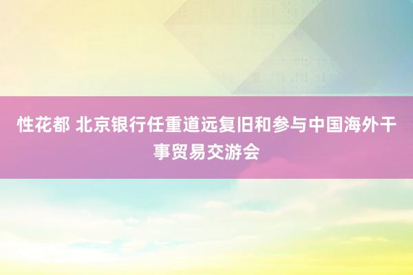 性花都 北京银行任重道远复旧和参与中国海外干事贸易交游会