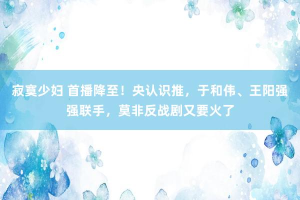 寂寞少妇 首播降至！央认识推，于和伟、王阳强强联手，莫非反战剧又要火了