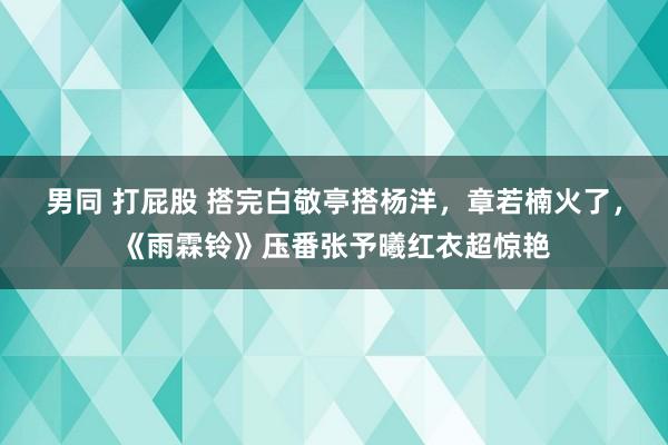 男同 打屁股 搭完白敬亭搭杨洋，章若楠火了，《雨霖铃》压番张予曦红衣超惊艳