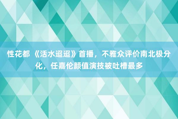 性花都 《活水迢迢》首播，不雅众评价南北极分化，任嘉伦颜值演技被吐槽最多